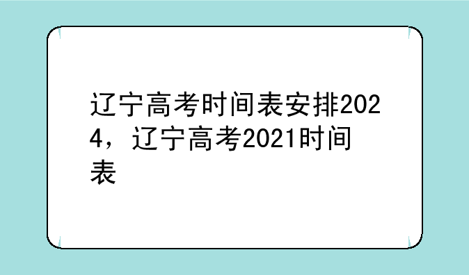 辽宁高考时间表安排2024，辽宁高考2021时间表