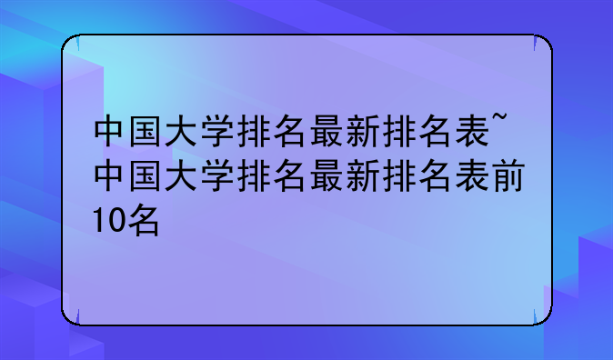 中国大学排名最新排名表~中国大学排名最新排名表前10名