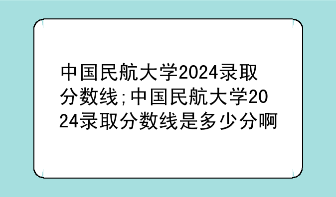中国民航大学2024录取分数线;中国民航大学2024录取分数线是多少分啊