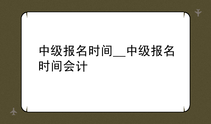 中级报名时间__中级报名时间会计