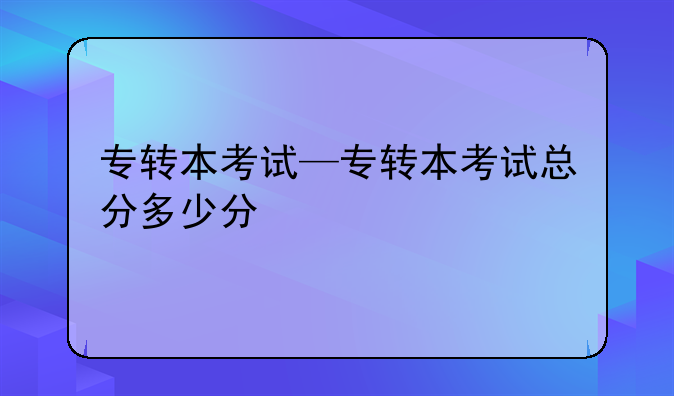 专转本考试—专转本考试总分多少分