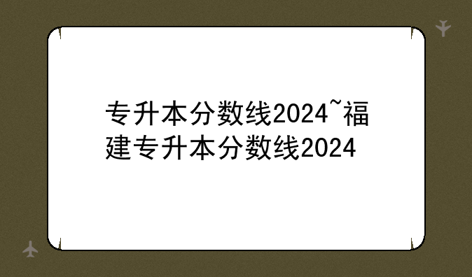 专升本分数线2024~福建专升本分数线2024