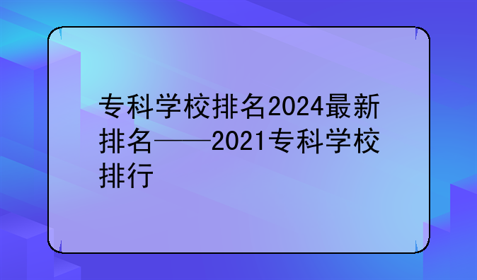 专科学校排名2024最新排名——2021专科学校排行