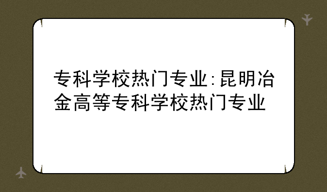专科学校热门专业:昆明冶金高等专科学校热门专业