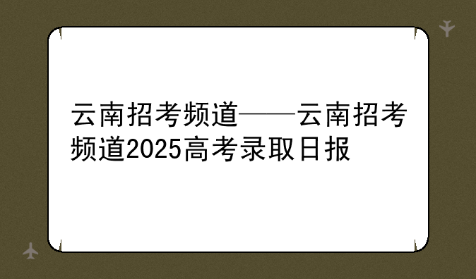 云南招考频道——云南招考频道2025高考录取日报