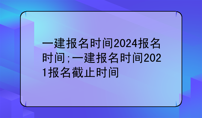 一建报名时间2024报名时间;一建报名时间2021报名截止时间