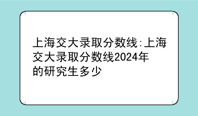 上海交大录取分数线:上海交大录取分数线2024年的研究生多少