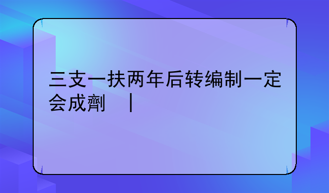 三支一扶两年后转编制一定会成功吗~三支一扶2025报名时间