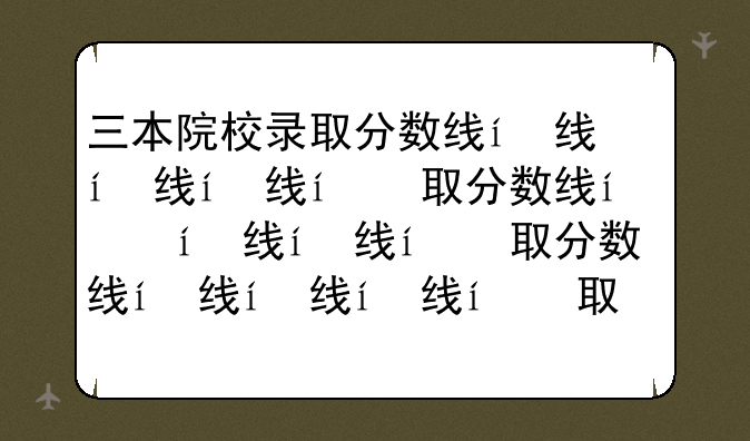 三本院校录取分数线，三本院校分数线2021