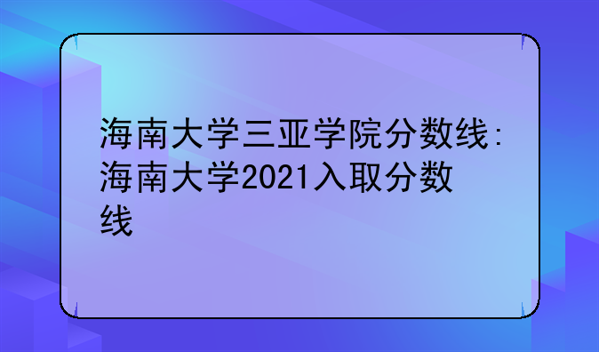 海南大学三亚学院分数线:海南大学2021入取分数线
