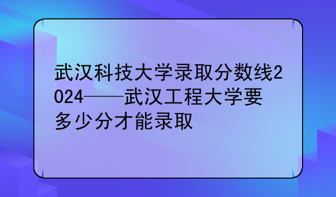 武汉科技大学录取分数线2024——武汉工程大学要多少分才能录取