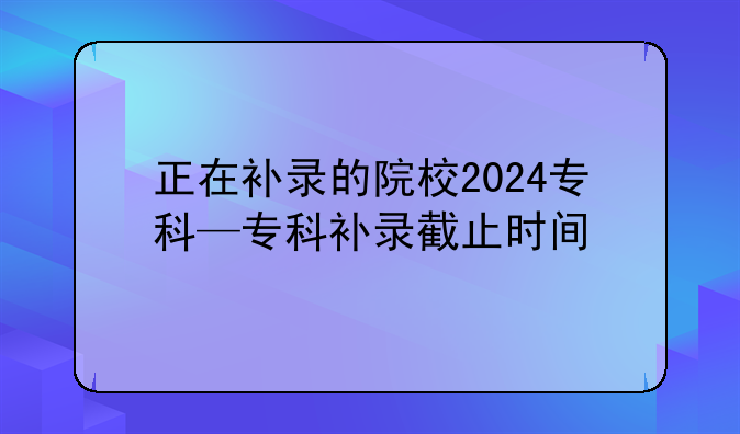 正在补录的院校2024专科—专科补录截止时间