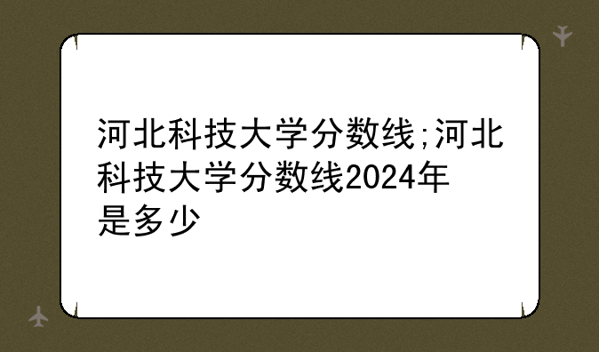 河北科技大学分数线;河北科技大学分数线2024年是多少