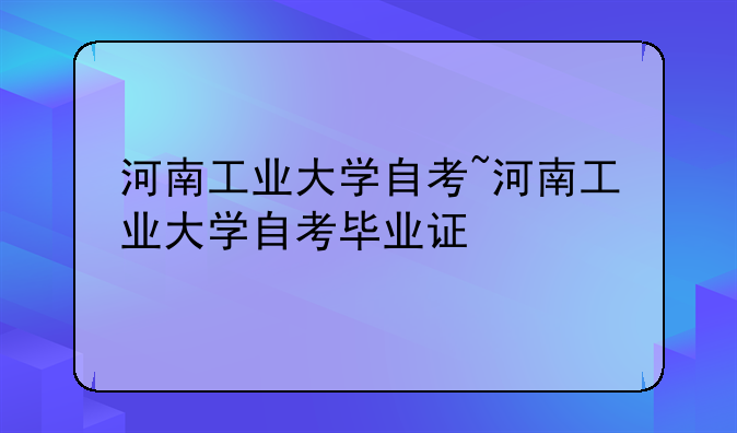 河南工业大学自考~河南工业大学自考毕业证