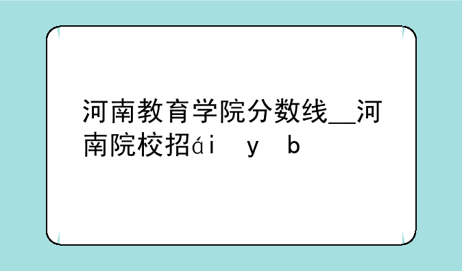河南教育学院分数线__河南院校招生分数线