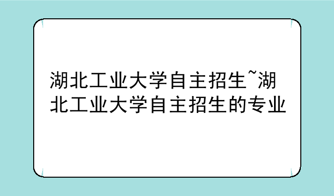 湖北工业大学自主招生~湖北工业大学自主招生的专业