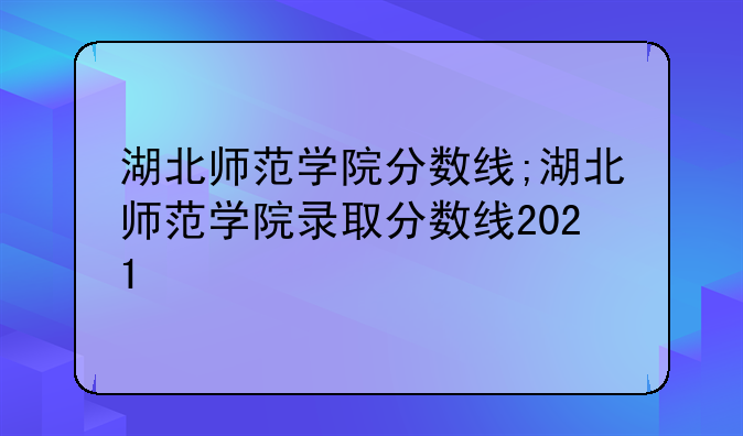 湖北师范学院分数线;湖北师范学院录取分数线2021