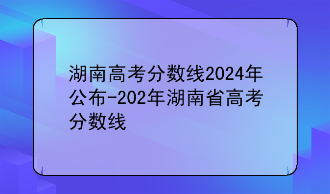 湖南高考分数线2024年公布-202年湖南省高考分数线