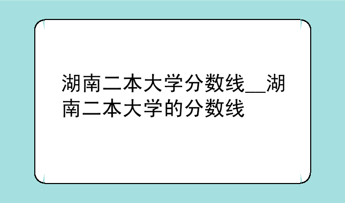 湖南二本大学分数线__湖南二本大学的分数线