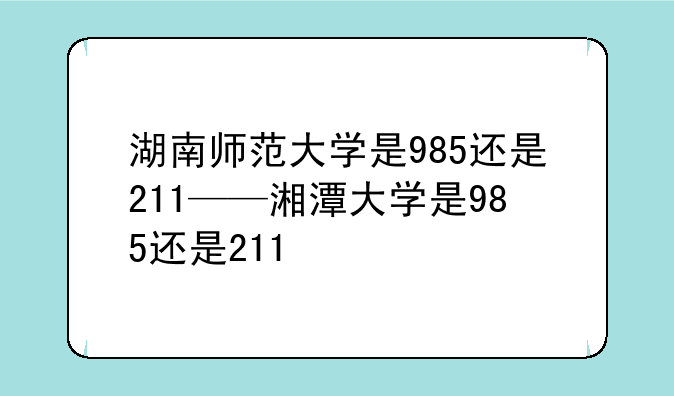 湖南师范大学是985还是211——湘潭大学是985还是211