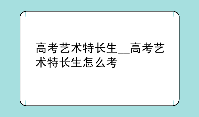 高考艺术特长生__高考艺术特长生怎么考
