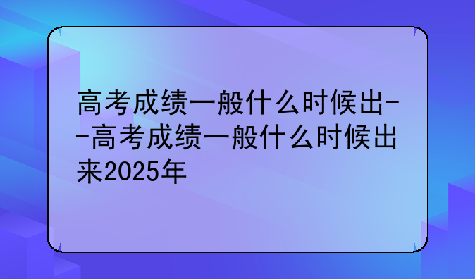 高考成绩一般什么时候出--高考成绩一般什么时候出来2025年