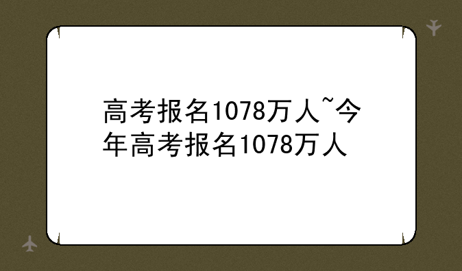 高考报名1078万人~今年高考报名1078万人