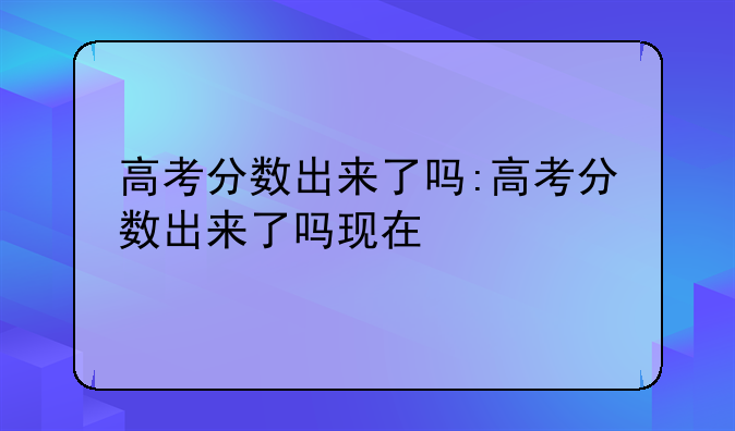 高考分数出来了吗:高考分数出来了吗现在