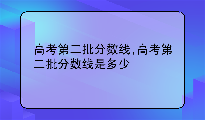 高考第二批分数线;高考第二批分数线是多少