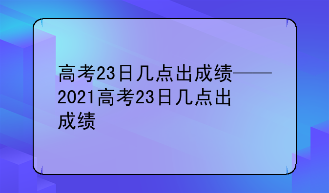 高考23日几点出成绩——2021高考23日几点出成绩