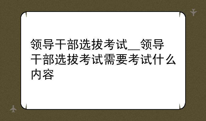 领导干部选拔考试__领导干部选拔考试需要考试什么内容