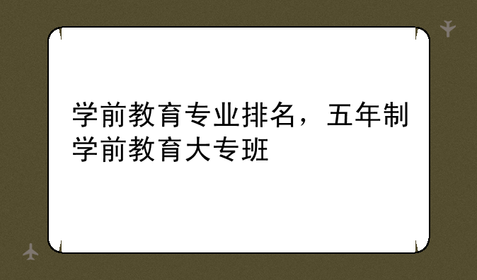 学前教育专业排名，五年制学前教育大专班