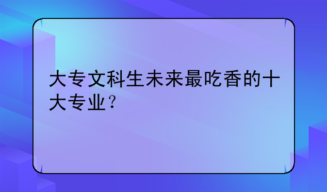 大专文科生未来最吃香的十大专业？