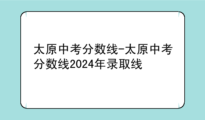 太原中考分数线-太原中考分数线2024年录取线