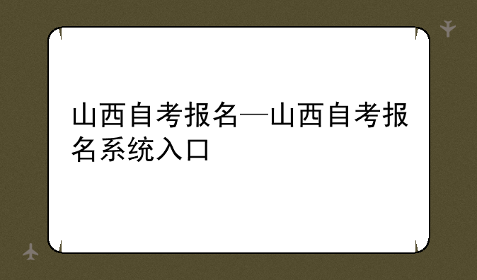 山西自考报名—山西自考报名系统入口