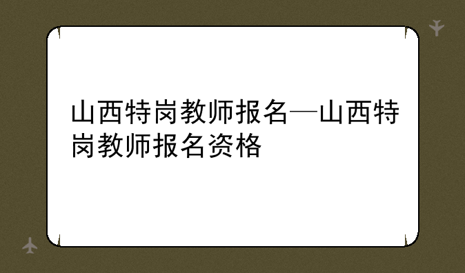 山西特岗教师报名—山西特岗教师报名资格
