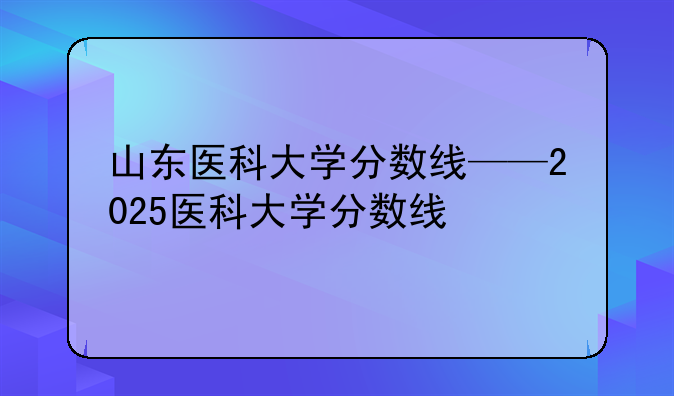 山东医科大学分数线——2025医科大学分数线