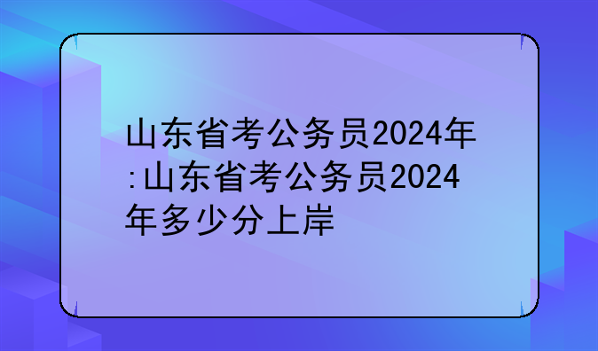 山东省考公务员2024年:山东省考公务员2024年多少分上岸