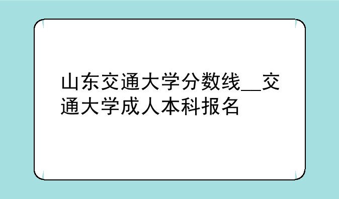山东交通大学分数线__交通大学成人本科报名
