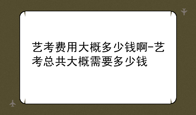 艺考费用大概多少钱啊-艺考总共大概需要多少钱