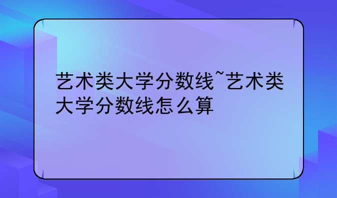 艺术类大学分数线~艺术类大学分数线怎么算