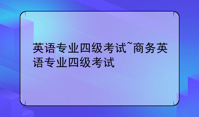 英语专业四级考试~商务英语专业四级考试