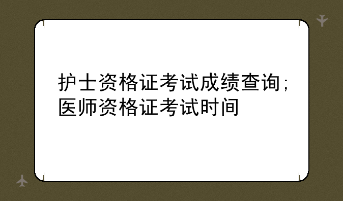 护士资格证考试成绩查询;医师资格证考试时间