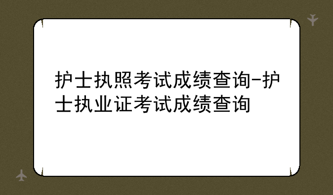 护士执照考试成绩查询-护士执业证考试成绩查询