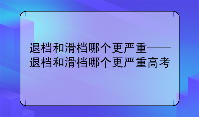 退档和滑档哪个更严重——退档和滑档哪个更严重高考