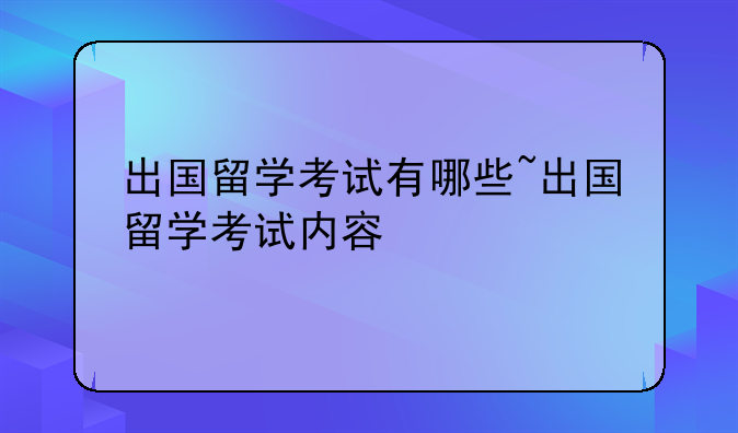 出国留学考试有哪些~出国留学考试内容