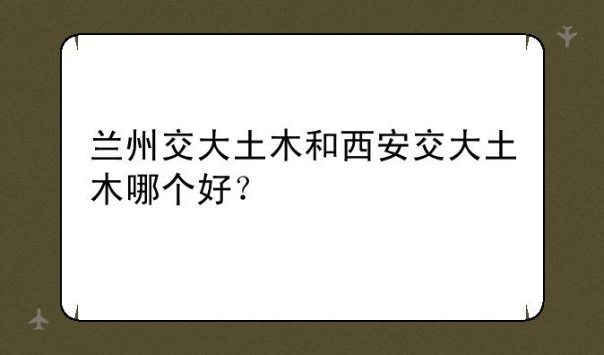 兰州交大土木和西安交大土木哪个好？