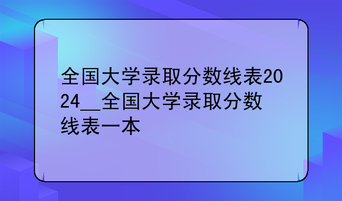 全国大学录取分数线表2024__全国大学录取分数线表一本