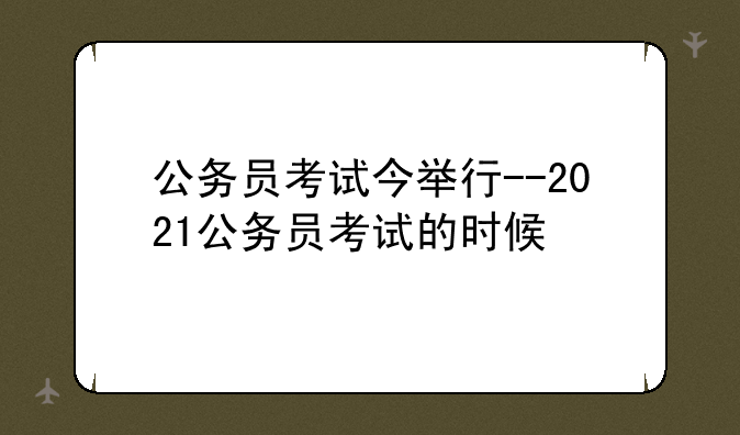 公务员考试今举行--2021公务员考试的时候